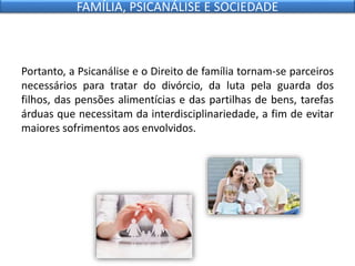 Portanto, a Psicanálise e o Direito de família tornam-se parceiros
necessários para tratar do divórcio, da luta pela guarda dos
filhos, das pensões alimentícias e das partilhas de bens, tarefas
árduas que necessitam da interdisciplinariedade, a fim de evitar
maiores sofrimentos aos envolvidos.
FAMÍLIA, PSICANÁLISE E SOCIEDADE
 