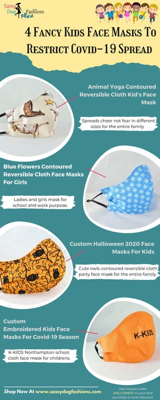 4 Fancy Kids Face Masks To
Restrict Covid-19 Spread
Animal Yoga Contoured
Reversible Cloth Kid’s Face
Mask
Blue Flowers Contoured
Reversible Cloth Face Masks
For Girls
Custom Halloween 2020 Face
Masks For Kids
Custom
Embroidered Kids Face
Masks For Covid-19 Season
Spreads cheer not fear in different
sizes for the entire family
Ladies and girls mask for
school and work purpose.
Cute owls contoured reversible cloth
party face mask for the entire family
K-KIDS Northampton school
cloth face mask for childrens
Shop Now At www.sassydogfashions.com
Use coupon code:
WELCOME10 on your first
purchase to avail discount
 