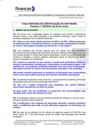 Classificação: 0 7 0 . 0 5 . 0 1




          DSPCIT-DIRECÇÃO DE SERVIÇOS DE PLANEAMENTO E COORDENAÇÃO DA INSPECÇÃO TRIBUTÁRIA
                                                                                                             Divisão de Planeamento e Apoio Técnico



                  FAQs PORTARIA DE CERTIFICAÇÃO DE SOFTWARE
                        Portaria n.º 363/2010, de 23 de Junho
1. ÂMBITO DE APLICAÇÃO

Q1: De acordo com a legislação apenas as empresas que vendam a particulares
(clientes finais) é que estão obrigados a ter software certificado, certo? Quais as
empresas obrigadas a ter o software certificado?
R1: Todas as que sendo sujeitos passivos de IRS ou de IRC, utilizem programas
de facturação para a emissão de facturas ou documentos equivalentes ou talões
de venda, e não estejam excluídas nos termos do nº 2 do artigo 2º.

Q2: Uma empresa que forneça apenas para um cliente que tem actividades
exclusivamente de produção logo está isento de possuir software certificado, a meio do
ano começa também a vender para clientes particulares. A partir de quando é que esta
empresa é obrigada a possuir software certificado? Quais as facturas que devem
possuir os requisitos da certificação?
R2: A partir do momento em que começa a vender para particulares, devem as
facturas subsequentes, emitidas para comerciantes ou particulares passar a ser
emitidas por um programa certificado utilizando uma nova série de facturação.
Não podem coexistir na mesma série documentos assinados e não assinados.

Não podem coexistir igualmente um programa de facturação para consumidores
finais e outro para sujeitos passivos que exerçam actividades empresariais.

Q3: Os softwares específicos (não comerciais – processamento de salários, controlo de
assiduidade) são excluídos da certificação pela DGCI?
R3: Sim, só é exigida certificação para programas que emitam facturas,
documentos equivalentes ou talões de venda.

De igual modo, não são certificados os programas não comercializados cujo
utilizador seja o titular dos direitos de autor.

Q4: A certificação é apenas uma por empresa produtora de software ou uma por cada
empresa utilizadora desse software?
R4: A certificação é por programa de facturação, devendo a empresa produtora
pedir a certificação para cada um dos diferentes programas de facturação que
produza.

Q5: No caso de um utilizador ter um volume de negócios superior a €150 000, mas
emitir menos de 1 000 documentos anuais de venda, está abrangido pela referida
obrigação?
   Nos seus contactos com a Administração Fiscal, por favor mencione sempre o nome, a referência do documento, o N.º de Identificação Fiscal (NIF) e o domicílio fiscal

Avª Duque de Ávila, nº 71- 6º, Lisboa - 1000-139                                                                 Tel: (+351) 21 358      Fax: (+351) 21 358
Email: dspcit-dpat@dgci.min-financas.pt                                www.portaldasfinancas.gov.                48 00 de Atendimento Telefónico:707 206 707
                                                                                                                 Centro                                48 06
                                                                        t
 