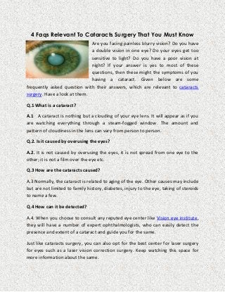 4 Faqs Relevant To Cataracts Surgery That You Must Know
Are you facing painless blurry vision? Do you have
a double vision in one eye? Do your eyes get too
sensitive to light? Do you have a poor vision at
night? If your answer is yes to most of these
questions, then these might the symptoms of you
having a cataract. Given below are some
frequently asked question with their answers, which are relevant to cataracts
surgery. Have a look at them.
Q.1 What is a cataract?
A.1 A cataract is nothing but a clouding of your eye lens. It will appear as if you
are watching everything through a steam-fogged window. The amount and
pattern of cloudiness in the lens can vary from person to person.
Q.2. Is it caused by overusing the eyes?
A.2. It is not caused by overusing the eyes, it is not spread from one eye to the
other; it is not a film over the eye etc.
Q.3 How are the cataracts caused?
A.3 Normally, the cataract is related to aging of the eye. Other causes may include
but are not limited to family history, diabetes, injury to the eye, taking of steroids
to name a few.
Q.4 How can it be detected?
A.4. When you choose to consult any reputed eye center like Vision eye institute,
they will have a number of expert ophthalmologists, who can easily detect the
presence and extent of a cataract and guide you for the same.
Just like cataracts surgery, you can also opt for the best center for laser surgery
for eyes such as a laser vision correction surgery. Keep watching this space for
more information about the same.

 
