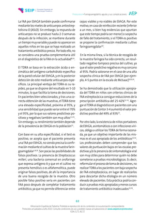 Protocolos • Faringoamigdalitis aguda y sus complicaciones
63
©Asociación Española de Pediatría. Prohibida la reproducción de los contenidos sin la autorización correspondiente.
Protocolos actualizados al año 2022. Consulte condiciones de uso y posibles nuevas actualizaciones en www.aeped.es/protocolos/
ISSN 2171-8172
La FAA por EbhGA también puede confirmarse
mediantelosnivelesdeanticuerposantiestrep-
tolisina O (ASLO). Sin embargo, la respuesta de
anticuerpos no se produce hasta 2-3 semanas
después de la infección, se mantiene durante
untiempomuyvariableypuedenoapareceren
aquellos niños en los que se haya realizado un
tratamientoantibióticoprecoz.Portodoello,no
se considera una prueba complementaria útil
en el diagnóstico de la FAA en la actualidad8,14
.
El TDRA se basa en la extracción ácida o en-
zimática del antígeno carbohidrato específico
de la pared celular del EbhGA, y en la posterior
detección de este mediante anticuerpos espe-
cíficos. La principal ventaja del TDRA es su ra-
pidez, ya que se dispone del resultado en 5-10
minutos, lo que facilita la toma de decisiones.
En pacientes bien seleccionados, y tras una co-
rrecta obtención de las muestras, elTDRA tiene
una elevada especificidad, próxima al 95%, y
una sensibilidad que puede variar entre el 70%
y el 95%, por lo que sus valores predictivos po-
sitivos y negativos también son muy altos1,5,51
.
Sin embargo, su rendimiento también depende
de la prevalencia de EbhGA en la población51
.
Con base en su alta especificidad, si el test es
positivo, se acepta que el paciente presenta
una FAA por EbhGA, no siendo precisa la confir-
mación mediante el cultivo de la muestra farin-
goamigdalar1,8,20
.Sonpocaslasposibilidadesde
falsos positivos. La presencia de Streptococcus
milleri, una bacteria comensal en orofaringe
que expresa antígeno A y que en el cultivo no
presenta hemólisis o es alfahemolítica, puede
originar falsos positivos, de ahí la importancia
de una buena recogida de la muestra. Otro
posible falso positivo sería en pacientes con
FAA poco después de completar tratamiento
antibiótico, ya que no permite diferenciar entre
cepas viables y no viables de EbhGA. Por este
motivo, en caso de reinfección reciente (inferior
a un mes, si bien hay evidencias que apuntan
que este tiempo podría ser menor) o sospecha
de fallo del tratamiento, si el TDRA es positivo
se propone la confirmación mediante cultivo
faringoamigdalar50
.
En la misma línea, si la técnica de recogida de
la muestra faríngea ha sido correcta, un resul-
tado negativo tampoco precisa del cultivo, ya
que el valor predictivo negativo es muy cercano
al 95%. Podría valorarse en el caso de una alta
sospecha clínica de FAA por EbhGA (por ejem-
plo, 4-5 puntos en la escala de McIsaac)8,20,24
.
Se ha demostrado que la utilización apropia-
da del TDRA en niños con criterios clínicos de
FAA estreptocócica consigue reducciones de la
prescripción antibiótica del 25-42%51-53
. Agre-
gar elTDRA al diagnóstico en pacientes con una
puntuacióndeCentor3-4aumentóelvalorpre-
dictivo positivo del 49% al 93%23
.
Por otro lado, la existencia de niños portadores
deEbhGA,asintomáticosoconinfeccionesvíri-
cas, obliga a utilizar losTDRA de forma razona-
da, ya que un objetivo importante de las mis-
mas es el uso apropiado de los antibióticos22,54
.
Los profesionales deben comprender que los
valores de puntuación bajos en las escalas pre-
dictivasy/olapresenciadesintomatologíaviral
son muy útiles para determinar quién no debe
someterse a pruebas microbiológicas. Es decir,
reformularelprocesodetomadedecisiones,no
realizarTDRAalospacientesconbajasospecha
de FAA estreptocócica, en lugar de realizarlos
para descartar dicha etiología en un número
elevado de pacientes. Esta práctica podría con-
ducirapruebasmásapropiadasymenoscursos
de tratamiento antibiótico inadecuados22,54
.
 
