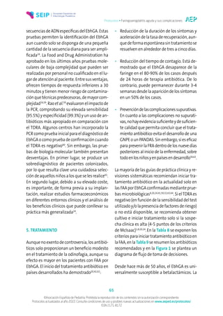 Protocolos • Faringoamigdalitis aguda y sus complicaciones
65
©Asociación Española de Pediatría. Prohibida la reproducción de los contenidos sin la autorización correspondiente.
Protocolos actualizados al año 2022. Consulte condiciones de uso y posibles nuevas actualizaciones en www.aeped.es/protocolos/
ISSN 2171-8172
secuenciasdeADNespecíficasdelEbhGA.Estas
pruebas permiten la identificación del EbhGA
aun cuando solo se disponga de una pequeña
cantidad de la secuencia diana para ser ampli-
ficada24
. La Food and Drug Administration ha
aprobado en los últimos años pruebas mole-
culares de baja complejidad que pueden ser
realizadas por personal no cualificado en el lu-
gar de atención al paciente. Entre sus ventajas,
ofrecen tiempos de respuesta inferiores a 30
minutos y tienen menor riesgo de contamina-
ción que técnicas predecesoras, de mayor com-
plejidad24,59
. Rao et al.59
evaluaron el impacto de
la PCR, comprobando su elevada sensibilidad
(95.5%) y especificidad (99.3%) y un uso de an-
tibióticos más apropiado en comparación con
el TDRA. Algunos centros han incorporado la
PCR como prueba inicial para el diagnóstico de
EbhGA o como prueba de confirmación cuando
el TDRA es negativo60
. Sin embargo, las prue-
bas de biología molecular también presentan
desventajas. En primer lugar, se produce un
sobrediagnóstico de pacientes colonizados,
por lo que resulta clave una cuidadosa selec-
ción de aquellos niños a los que se les realice61
.
En segundo lugar, debido a su elevado coste,
es importante, de forma previa a su implan-
tación, realizar estudios farmacoeconómicos
en diferentes entornos clínicos y el análisis de
los beneficios clínicos que puede conllevar su
práctica más generalizada24
.
5. TRATAMIENTO
Aunque no exento de controversia, los antibió-
ticos solo proporcionan un beneficio modesto
en el tratamiento de la odinofagia, aunque su
efecto es mayor en los pacientes con FAA por
EbhGA. El inicio del tratamiento antibiótico en
países desarrollados ha demostrado20,42,62
:
• Reducción de la duración de los síntomas y
aceleración de la tasa de recuperación, aun-
quedeformaespontáneasintratamientose
resuelven en alrededor de tres a cinco días.
• Reducción del tiempo de contagio. Está de-
mostrado que el EbhGA desaparece de la
faringe en el 80-90% de los casos después
de 24 horas de terapia antibiótica. De lo
contrario, puede permanecer durante 3-4
semanas desde la aparición de los síntomas
en un 50% de los casos.
• Prevencióndelascomplicacionessupurativas.
En cuanto a las complicaciones no supurati-
vas,nohayevidenciasuficienteydesuficien-
te calidad que permita concluir que el trata-
miento antibiótico evita el desarrollo de una
GNPE o un PANDAS. Sin embargo, sí es eficaz
para prevenir la FRA dentro de los nueve días
posteriores al inicio de la enfermedad, sobre
todoenlosniñosyenpaísesendesarrollo56,62
.
La mayoría de las guías de práctica clínica y re-
visiones sistemáticas recomiendan iniciar tra-
tamiento antibiótico en la actualidad solo en
las FAAporEbhGAconfirmadasmedianteprue-
bas microbiológicas8,20,24,41,50,52,63,64
. Si elTDRA es
negativo (en función de la sensibilidad del test
utilizado y/o la presencia de factores de riesgo)
o no está disponible, se recomienda obtener
cultivo e iniciar tratamiento solo si la sospe-
cha clínica es alta (4-5 puntos de los criterios
de McIsaac)1,8,20,24
.En la Tabla 8 se exponen los
criterios para iniciar tratamiento antibiótico en
la FAA, en la Tabla 9 se resumen los antibióticos
recomendados y en la Figura 1 se plantea un
diagrama de flujo de toma de decisiones.
Desde hace más de 50 años, el EbhGA es uni-
versalmente susceptible a betalactámicos. La
 