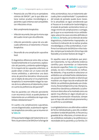 Protocolos • Faringoamigdalitis aguda y sus complicaciones
70
©Asociación Española de Pediatría. Prohibida la reproducción de los contenidos sin la autorización correspondiente.
Protocolos actualizados al año 2022. Consulte condiciones de uso y posibles nuevas actualizaciones en www.aeped.es/protocolos/
ISSN 2171-8172
• Presencia de una FAA vírica en portadores
crónicos de EbhGA11
, por lo que debe evi-
tarse realizar pruebas microbiológicas a
pacientes cuyos síntomas sean compatibles
con infecciones víricas.
• Mal cumplimiento terapéutico.
• Infección recurrente, bien por la misma cepa
del cuadro inicial o por otra diferente.
• Infección persistente a pesar de una ade-
cuada adherencia al tratamiento o fracaso
terapéutico.
• Desarrollo de una complicación supurativa
local.
El diagnóstico diferencial entre ellos se basa
fundamentalmente en la anamnesis, explora-
ción del paciente y ambiente epidemiológico.
En la mayoría de los supuestos anteriores, se
puede volver a tratar con un nuevo ciclo del
mismo antibiótico, o administrar una dosis
única de penicilina benzatina intramuscular
con el objeto de descartar el incumplimiento
terapéutico. Es recomendable indagar las razo-
nes de la no adherencia al tratamiento y tener
en cuenta las preferencias del paciente62
.
Para los pacientes con infección persistente
o con recurrencia inicial, se puede plantear el
tratamiento con un antibiótico de mayor esta-
bilidad a betalactamasas62,73
.
En cuanto a las complicaciones supurativas,
una vez diagnosticadas, se plantearán regíme-
nes terapéuticos concretos, que se resumen en
la Tabla 10.
El fracaso bacteriológico del tratamiento se re-
fiere a la persistencia de EbhGA en la faringe de
niños asintomáticos, tras un tratamiento ade-
cuado y bien cumplimentado1,8
.La prevalencia
del estado de portador puede durar meses.
En la actualidad, se sigue considerando que
el fracaso en la erradicación bacteriológica y
el estado de portador asintomático tienen un
riesgo mínimo de complicaciones o contagio,
por lo que no se recomienda iniciar antibiote-
rapia, salvo en los casos concretos definidos en
la Tabla 11.De hecho, con la intención de evitar
diagnósticos y tratamientos inapropiados, se
mantiene la indicación de no realizar pruebas
microbiológicas a niños asintomáticos, ni con-
firmar la erradicación de EbhGA en niños trata-
dos, siempre que la evolución clínica haya sido
favorable y no existan factores de riesgo1,24
.
En aquellos casos de portadores que preci-
sen tratamiento, no hay suficiente evidencia
científica para recomendar un tratamiento
de elección específico (Tabla 12). La penicilina
aislada, vía oral o intramuscular, es ineficaz.
No obstante, sí hay acuerdo en seleccionar un
antibiótico con actividad frente a betalactama-
sas, ya que en algunos estudios se observó que
muestran una mayor tasa de erradicación del
EbhGA. Los antibióticos planteados son clinda-
micina, fenoximetilpenicilina más rifampicina,
amoxicilina-clavulánico y cefadroxilo. La azitro-
micina en dosis altas se ha mostrado como una
opción muy efectiva en algún estudio por su
excelente concentración intracelular, siempre
que no haya sido administrada previamente y
se confirme su sensibilidad.
La amigdalectomía es una alternativa a valorar
de forma individualizada y, para ello, se deben
considerar la edad del paciente, la frecuencia y
gravedad de las infecciones, el número de cur-
sos antibióticos realizados y las preferencias o
necesidades de los pacientes y sus familias. En
 