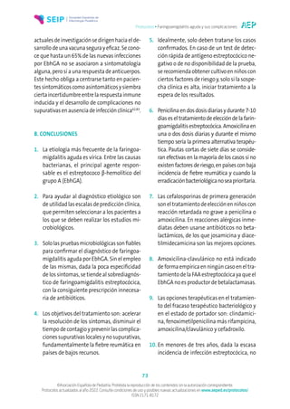 Protocolos • Faringoamigdalitis aguda y sus complicaciones
73
©Asociación Española de Pediatría. Prohibida la reproducción de los contenidos sin la autorización correspondiente.
Protocolos actualizados al año 2022. Consulte condiciones de uso y posibles nuevas actualizaciones en www.aeped.es/protocolos/
ISSN 2171-8172
actuales de investigación se dirigen hacia el de-
sarrollo de una vacuna segura y eficaz. Se cono-
ce que hasta un 65% de las nuevas infecciones
por EbhGA no se asociaron a sintomatología
alguna, pero sí a una respuesta de anticuerpos.
Este hecho obliga a centrarse tanto en pacien-
tessintomáticoscomoasintomáticosysiembra
ciertaincertidumbreentrelarespuestainmune
inducida y el desarrollo de complicaciones no
supurativas en ausencia de infección clínica62,83
.
8. CONCLUSIONES
1. La etiología más frecuente de la faringoa-
migdalitis aguda es vírica. Entre las causas
bacterianas, el principal agente respon-
sable es el estreptococo β-hemolítico del
grupo A (EbhGA).
2. Para ayudar al diagnóstico etiológico son
de utilidad las escalas de predicción clínica,
que permiten seleccionar a los pacientes a
los que se deben realizar los estudios mi-
crobiológicos.
3. Sololaspruebasmicrobiológicassonfiables
para confirmar el diagnóstico de faringoa-
migdalitis aguda por EbhGA. Sin el empleo
de las mismas, dada la poca especificidad
de los síntomas, se tiende al sobrediagnós-
tico de faringoamigdalitis estreptocócica,
con la consiguiente prescripción innecesa-
ria de antibióticos.
4. Los objetivos del tratamiento son: acelerar
la resolución de los síntomas, disminuir el
tiempo de contagio y prevenir las complica-
ciones supurativas locales y no supurativas,
fundamentalmente la fiebre reumática en
países de bajos recursos.
5. Idealmente, solo deben tratarse los casos
confirmados. En caso de un test de detec-
ción rápida de antígeno estreptocócico ne-
gativo o de no disponibilidad de la prueba,
se recomienda obtener cultivo en niños con
ciertos factores de riesgo y, solo si la sospe-
cha clínica es alta, iniciar tratamiento a la
espera de los resultados.
6. Penicilinaendosdosisdiariasydurante7-10
días es el tratamiento de elección de la farin-
goamigdalitisestreptocócica.Amoxicilinaen
una o dos dosis diarias y durante el mismo
tiempo sería la primera alternativa terapéu-
tica. Pautas cortas de siete días se conside-
ran efectivas en la mayoría de los casos si no
existen factores de riesgo, en países con baja
incidencia de fiebre reumática y cuando la
erradicaciónbacteriológicanoseaprioritaria.
7. Las cefalosporinas de primera generación
son el tratamiento de elección en niños con
reacción retardada no grave a penicilina o
amoxicilina. En reacciones alérgicas inme-
diatas deben usarse antibióticos no beta-
lactámicos, de los que josamicina y diace-
tilmidecamicina son las mejores opciones.
8. Amoxicilina-clavulánico no está indicado
de forma empírica en ningún caso en el tra-
tamiento de la FAA estreptocócica ya que el
EbhGA no es productor de betalactamasas.
9. Las opciones terapéuticas en el tratamien-
to del fracaso terapéutico bacteriológico y
en el estado de portador son: clindamici-
na, fenoximetilpenicilina más rifampicina,
amoxicilina/clavulánico y cefadroxilo.
10. En menores de tres años, dada la escasa
incidencia de infección estreptocócica, no
 