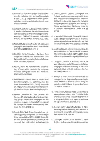 Protocolos • Faringoamigdalitis aguda y sus complicaciones
76
©Asociación Española de Pediatría. Prohibida la reproducción de los contenidos sin la autorización correspondiente.
Protocolos actualizados al año 2022. Consulte condiciones de uso y posibles nuevas actualizaciones en www.aeped.es/protocolos/
ISSN 2171-8172
32.Fleisher GR. Evaluation of sore throat in chil-
dren. En: UpToDate; 2022 [en línea] [consultado
el 03/11/2022]. Disponible en: https://www.
uptodate.com/contents/evaluation-of-sore-
throat-in-children
33.Gallego A, Carballal M, Balaguer JV, García Vera
C, Morillo B, Cañavate C. Características clínicas
de la población pediátrica infectada por corona-
virus tipo 2 (SARS-CoV-2) atendida en Atención
Primaria. Rev Pediatr Aten Primaria. 2022;24(31).
34.Mitchell MS, Sorrentino A, Centor RM. Adolescent
pharyngitis: a review of bacterial causes. Clin Pe-
diatr (Phila). 2011;50(12):1091-5.
35.Ebell MH, Call M, Shinholser J, Gardner J. Does
this patient have infectious mononucleosis?:The
Rational Clinical Examination Systematic Review.
JAMA. 2016;315(14):1502-9.
36.Kaur R, Morris M, Pichichero ME. Epidemio-
logy of acute otitis media in the postpneu-
mococcal conjugate vaccine era. Pediatrics.
2017;141(3):e20170181.
37.Pichichero ME. Complications of streptococcal
tonsillopharyngitis. En: UpToDate; 2021 [en
línea] [consultado el 03/11/2022]. Disponible
en: https://www.uptodate.com/contents/com-
plications-of-streptococcal-tonsillopharyngitis
38.Bennett J, Moreland NJ, Oliver J, Crane J, Wi-
lliamson DA, Sika-Paotonu D, et al. Understan-
ding group A streptococcal pharyngitis and skin
infections as causes of rheumatic fever: protocol
for a prospective disease incidence study. BMC
Infect Dis. 2019;19(1):1-10.
39.Steer A, Giibofsky A. Acute rheumatic fever: epi-
demiology and pathogenesis. En: UpToDate [en
línea] [consultado el 03/11/2022]. Disponible
en: https://www.uptodate.com/contents/acute-
rheumatic-fever-epidemiology-and-pathogenesis
40.Orefici G, Cardona F, Cox CJ, Cunningham MW.
Pediatric autoimmune neuropsychiatric disor-
ders associated with streptococcal infections
(PANDAS). En: Ferretti JJ, Stevens DL, Fischetti V
(eds.). Streptococcus pyogenes: Basic Biology to
Clinical Manifestations. Oklahoma: University
of Oklahoma Health Sciences Center; 2016. pp.
827-68.
41.Le Marechal F, Martinot A, Duhamel A, Pruvost I,
Dubos F. Streptococcal pharyngitis in children: a
meta-analysis of clinical decision rules and their
clinical variables. BMJ Open. 2013;3(3):e001482.
42.Sore throat (acute): antimicrobial prescribing. En:
National Institute for Care and Health Excellence;
2018[enlínea][consultadoel28/04/2022].Dispo-
nibleen:https://www.nice.org.uk/guidance/ng84
43.Chiappini E, Principi N, Mansi N, Serra A, De
Masi S, Camaioni A, et al. Management of acute
pharyngitis in children: summary of the Italian
National Institute of Health guidelines. ClinTher.
2012;34(6):1442-58.e2.
44.Banerjee S, Ford C. Clinical decision rules and
strategies for the diagnosis of group a strepto-
coccal infection: a review of clinical utility and
guidelines. CADTH Rapid Response Rep Summ
Crit Apprais. 2018;1-25.
45.Fornes Vivas R, Robledo Díaz L, Carvajal Roca E,
Navarro Juanes A, Pérez Feito C. Utilidad de los
criterios clínicos para el adecuado diagnóstico de
la faringoamigdalitis en la urgencia pediátrica.
Rev Esp Salud Pública. 2019;93:20-1.
46.Brennan-Krohn T, Ozonoff A, Sandora TJ. Adhe-
rence to guidelines for testing and treatment of
children with pharyngitis: a retrospective study.
BMC Pediatr. 2018;18(1):43.
47.Dooling KL, Shapiro DJ, Van Beneden C, Hersh
AL, Hicks LA. Overprescribing and inappropriate
 