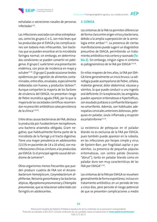 Protocolos • Faringoamigdalitis aguda y sus complicaciones
55
©Asociación Española de Pediatría. Prohibida la reproducción de los contenidos sin la autorización correspondiente.
Protocolos actualizados al año 2022. Consulte condiciones de uso y posibles nuevas actualizaciones en www.aeped.es/protocolos/
ISSN 2171-8172
exhaladas o secreciones nasales de personas
infectadas1,16
.
Las infecciones asociadas con otros estreptoco-
cos, como los grupos C o G, son más leves que
las producidas por el EbhGA y las complicacio-
nes son todavía más infrecuentes. Son bacte-
rias que se pueden encontrar en la microbiota
faríngea normal; sin embargo, en determina-
das condiciones se pueden convertir en pató-
genas. El grupo C suele tener una presentación
endémica, con picos de incidencia en mayo y
octubre17,18
. El grupo G puede ocasionar brotes
epidémicos por ingestión de alimentos conta-
minados, entre ellos, ensaladas, especialmente
elaboradas con huevos, y productos lácteos18
.
Aunque comparten la mayoría de los factores
de virulencia del EbhGA, no presentan riesgo
de fiebre reumática aguda (FRA), por lo que la
mayoría de las sociedades científicas recomien-
dannoprescribirantibióticossalvopersistencia
de la clínica1,19,20
.
Entre otras causas bacterianas de FAA, destaca
la producida por Fusobacterium necrophorum,
una bacteria anaerobia obligada, Gram ne-
gativo, que habitualmente forma parte de la
microbiota de la faringe y el tracto digestivo.
Tiene una mayor prevalencia en adolescentes
(13,5% en pacientes de 14 a 20 años), con ma-
nifestacionesclínicassimilaresa lasproducidas
por EbhGA. Es el principal agente causal del sín-
drome de Lemierre21
.
Otros organismos menos frecuentes que pue-
den producir cuadros de FAA son el Arcano-
bacterium hemolyticum, Corynebacterium di-
phtheriae, Neisseria gonorrhoeae y las bacterias
atípicas, Mycoplasma pneumoniae y Chlamydia
pneumoniae, que se relacionan sobre todo con
faringitis en adolescentes.
3. CLÍNICA
Los síntomas de la FAA no permiten diferenciar
de forma clara entre origen vírico y bacteriano,
debido a la amplia superposición de la semio-
logía entre ambas1,22
. La presencia de ciertas
manifestaciones puede sugerir un diagnóstico
presuntivo de EbhGA, permitiendo un trata-
miento antibiótico más certero y razonado (Ta-
bla 2). Sin embargo, ningún signo ni síntoma
es patognomónico de la FAA por EbhGA2,23,24
.
En niños mayores de tres años, la FAA por Ebh-
GA tiene generalmente un inicio brusco. La odi-
nofagia puede acompañarse de fiebre, cefalea,
malestar general, dolor abdominal, náuseas y
vómitos, lo que puede conducir a una ingesta
oral deficiente. En la exploración, las amígdalas
pueden aparecer eritematosas e hipertróficas,
con exudado pultáceo o confluente blanqueci-
no-amarillento. Además, son habituales ade-
nopatías cervicales anteriores dolorosas, pete-
quias en paladar, úvula inflamada y erupción
escarlatiniforme1,2,14
.
La existencia de petequias en el paladar
blando no es exclusiva de la FAA por EbhGA,
pues también puede aparecer en la rubeola,
en las infecciones por herpes simple y virus
de Epstein-Barr, por fragilidad capilar o por
vómitos. La presencia de pequeñas pápulas
eritematosas, con centro pálido (lesiones
“dónut”), tanto en paladar blando como en
paladar duro son muy características de las
FAA por EbhGA1,2,24
.
Los síntomas de la FAA por EbhGA se resuelven
generalmentedeformaespontánea,inclusosin
tratamiento antibiótico, en un periodo de tres
a cinco días, pero persiste el riesgo potencial
de que se presenten complicaciones a medio
 