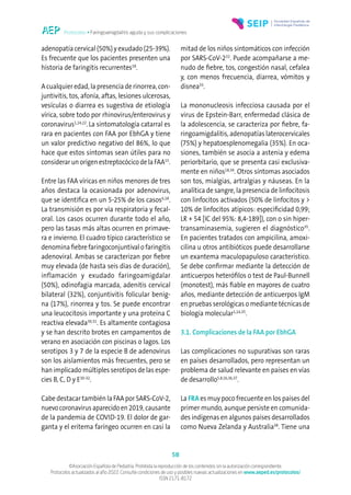 Protocolos • Faringoamigdalitis aguda y sus complicaciones
58
©Asociación Española de Pediatría. Prohibida la reproducción de los contenidos sin la autorización correspondiente.
Protocolos actualizados al año 2022. Consulte condiciones de uso y posibles nuevas actualizaciones en www.aeped.es/protocolos/
ISSN 2171-8172
adenopatía cervical (50%) y exudado (25-39%).
Es frecuente que los pacientes presenten una
historia de faringitis recurrentes18
.
A cualquier edad, la presencia de rinorrea, con-
juntivitis, tos, afonía, aftas, lesiones ulcerosas,
vesículas o diarrea es sugestiva de etiología
vírica, sobre todo por rhinovirus/enterovirus y
coronavirus1,14,22
.La sintomatología catarral es
rara en pacientes con FAA por EbhGA y tiene
un valor predictivo negativo del 86%, lo que
hace que estos síntomas sean útiles para no
considerar un origen estreptocócico de la FAA15
.
Entre las FAA víricas en niños menores de tres
años destaca la ocasionada por adenovirus,
que se identifica en un 5-25% de los casos6,18
.
La transmisión es por vía respiratoria y fecal-
oral. Los casos ocurren durante todo el año,
pero las tasas más altas ocurren en primave-
ra e invierno. El cuadro típico característico se
denomina fiebre faringoconjuntival o faringitis
adenoviral. Ambas se caracterizan por fiebre
muy elevada (de hasta seis días de duración),
inflamación y exudado faringoamigdalar
(50%), odinofagia marcada, adenitis cervical
bilateral (32%), conjuntivitis folicular benig-
na (17%), rinorrea y tos. Se puede encontrar
una leucocitosis importante y una proteína C
reactiva elevada30,31
. Es altamente contagiosa
y se han descrito brotes en campamentos de
verano en asociación con piscinas o lagos. Los
serotipos 3 y 7 de la especie B de adenovirus
son los aislamientos más frecuentes, pero se
han implicado múltiples serotipos de las espe-
cies B, C, D y E30-32
.
Cabe destacar también la FAA por SARS-CoV-2,
nuevocoronavirusaparecidoen2019,causante
de la pandemia de COVID-19. El dolor de gar-
ganta y el eritema faríngeo ocurren en casi la
mitad de los niños sintomáticos con infección
por SARS-CoV-232
. Puede acompañarse a me-
nudo de fiebre, tos, congestión nasal, cefalea
y, con menos frecuencia, diarrea, vómitos y
disnea33
.
La mononucleosis infecciosa causada por el
virus de Epstein-Barr, enfermedad clásica de
la adolescencia, se caracteriza por fiebre, fa-
ringoamigdalitis, adenopatías laterocervicales
(75%) y hepatoesplenomegalia (35%). En oca-
siones, también se asocia a astenia y edema
periorbitario, que se presenta casi exclusiva-
mente en niños18,34
. Otros síntomas asociados
son tos, mialgias, artralgias y náuseas. En la
analítica de sangre, la presencia de linfocitosis
con linfocitos activados (50% de linfocitos y >
10% de linfocitos atípicos: especificidad 0,99;
LR + 54 [IC del 95%: 8,4-189]), con o sin hiper-
transaminasemia, sugieren el diagnóstico35
.
En pacientes tratados con ampicilina, amoxi-
cilina u otros antibióticos puede desarrollarse
un exantema maculopapuloso característico.
Se debe confirmar mediante la detección de
anticuerpos heterófilos o test de Paul-Bunnell
(monotest), más fiable en mayores de cuatro
años, mediante detección de anticuerpos IgM
en pruebas serológicas o mediante técnicas de
biología molecular1,14,35
.
3.1. Complicaciones de la FAA por EbhGA
Las complicaciones no supurativas son raras
en países desarrollados, pero representan un
problema de salud relevante en países en vías
de desarrollo5,8,16,36,37
.
La FRA es muy poco frecuente en los países del
primer mundo, aunque persiste en comunida-
des indígenas en algunos países desarrollados
como Nueva Zelanda y Australia38
. Tiene una
 