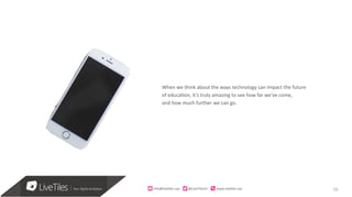 10
When we think about the ways technology can impact the future
of education, it’s truly amazing to see how far we’ve come,
and how much further we can go.
info@live)les.nyc										@LiveTilesUI											www.live)les.nyc	
 
