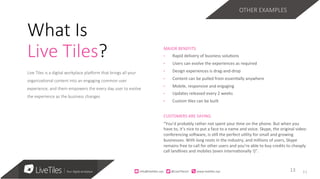 11
Live Tiles is a digital workplace pla3orm that brings all your
organiza;onal content into an engaging common user
experience, and them empowers the every day user to evolve
the experience as the business changes 
MAJOR	BENEFITS	
•  Rapid	delivery	of	business	solu=ons		
•  Users	can	evolve	the	experiences	as	required	
•  Design	experiences	is	drag-and-drop	
•  Content	can	be	pulled	from	essen=ally	anywhere	
•  Mobile,	responsive	and	engaging	
•  Updates	released	every	2	weeks	
•  Custom	=les	can	be	built	
CUSTOMERS	ARE	SAYING		
“You’d	probably	rather	not	spent	your	=me	on	the	phone.	But	when	you	
have	to,	it’s	nice	to	put	a	face	to	a	name	and	voice.	Skype,	the	original	video-
conferencing	soRware,	is	s=ll	the	perfect	u=lity	for	small	and	growing	
businesses.	With	long	roots	in	the	industry,	and	millions	of	users,	Skype	
remains	free	to	call	for	other	users	and	you’re	able	to	buy	credits	to	cheaply	
call	landlines	and	mobiles	(even	interna=onally	!)”.	
13	13	
What Is
Live Tiles?
OTHER EXAMPLES
info@live)les.nyc										@LiveTilesUI											www.live)les.nyc	
 