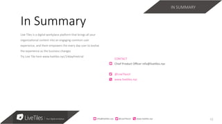 12
Live Tiles is a digital workplace pla3orm that brings all your
organiza;onal content into an engaging common user
experience, and them empowers the every day user to evolve
the experience as the business changes 
Try Live Tile here www.live;les.nyc/14dayfreetrial
CONTACT	
Chief	Product	Oﬃcer	info@live7les.nyc	
@LiveTlesUI	
www.live7les.nyc	
In Summary
IN SUMMARY
info@live)les.nyc										@LiveTilesUI											www.live)les.nyc	
 