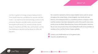 13
LiveTiles is a global technology company headquartered in
Times Square, New York, and Melbourne, Australia. We oﬀer
modern, user experience-focused technology soluFons to the
enterprise, educaFon and SMB markets and are an award-
winning MicrosoH Partner. Our soluFons include LiveTiles
Design for SharePoint and Oﬃce 365, LiveTiles Build, LiveTiles
Push NoFﬁcaFons App and LiveTiles Mosaic for Oﬃce 365
EducaFon.
ABOUT US
Our	customers	represent	a	diverse	range	of	global	sectors	and	are	spread	
throughout	the	United	States,	United	Kingdom,	Asia	Paciﬁc	and	La>n	
America.	Since	being	launched	as	a	standalone	products	company	in	2014,	
LiveTiles	solu>ons	have	been	deployed	for	some	of	the	world’s	most	iconic	
brands	across	the	Retail,	Manufacturing,	Finance	and	Educa>on	industries.	
We	are	also	very	proud	to	have	many	leading	MicrosoM	service	providers	as	
members	of	our	LiveTiles	Partner	Program	globally.	
	
Contact	us	at	info@live>les.nyc	or	for	general	sales	
enquiries	sales@live>les.nyc	
info@live)les.nyc										@LiveTilesUI											www.live)les.nyc	
 