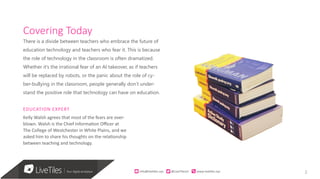 2
Covering Today
There is a divide between teachers who embrace the future of
education technology and teachers who fear it. This is because
the role of technology in the classroom is often dramatized.
Whether it’s the irrational fear of an AI takeover, as if teachers
will be replaced by robots, or the panic about the role of cy-
ber-bullying in the classroom, people generally don’t under-
stand the positive role that technology can have on education.
EDUCATION EXPERT
Kelly Walsh agrees that most of the fears are over-
blown. Walsh is the Chief Information Officer at
The College of Westchester in White Plains, and we
asked him to share his thoughts on the relationship
between teaching and technology.
info@live)les.nyc										@LiveTilesUI											www.live)les.nyc	
 