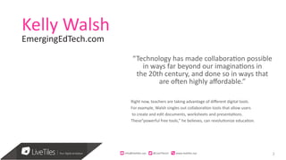 3
Kelly Walsh
“Technology has made collaboration possible
in ways far beyond our imaginations in
the 20th century, and done so in ways that
are often highly affordable.”
Right now, teachers are taking advantage of different digital tools.
For example, Walsh singles out collaboration tools that allow users
to create and edit documents, worksheets and presentations.
These“powerful free tools,” he believes, can revolutionize education.
info@live)les.nyc										@LiveTilesUI											www.live)les.nyc	
EmergingEdTech.com
 