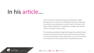 4
“20 Fun Free Tolls for Interactive Classroom Collaboration,” Walsh
calls attention to a number of free collaboration tools, from video tools
to interactive online whiteboards, to prove his point. The future of the
teacher-student relationship is collaborative, and digital tools will help
create an interactive classroom space.
“The widespread availability of digital technologies has enabled teachers
to begin to move learning content outside of the classroom and deliver
it in a format that allows for easy review, which in turn has freed up time
in the classroom for more active and more individualized learning.“
info@live)les.nyc										@LiveTilesUI											www.live)les.nyc	
In his article...
 