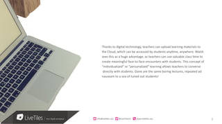 5info@live)les.nyc										@LiveTilesUI											www.live)les.nyc	
Thanks to digital technology, teachers can upload learning materials to
the Cloud, which can be accessed by students anytime, anywhere. Walsh
sees this as a huge advantage, as teachers can use valuable class time to
create meaningful face-to-face encounters with students. This concept of
“individualized” or “personalized” learning allows teachers to converse
directly with students. Gone are the same boring lectures, repeated ad
nauseam to a sea of tuned out students!
 