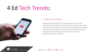 6
4 Ed Tech Trends:
1. Video in the Classroom
What are the benefits of this? For a start, if teachers want to send a
message to students about class, they can record a video that can be saved
and accessed at a later date. It’s easy for students to forget about a teacher’s
important reminder, especially if it is made in passing at the end of class.
However, if this reminder is shared with students in video form,
they’ll be more likely to remember.
info@live)les.nyc										@LiveTilesUI											www.live)les.nyc	
 