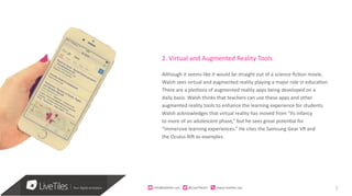 7info@live)les.nyc										@LiveTilesUI											www.live)les.nyc	
2. Virtual and Augmented Reality Tools
Although it seems like it would be straight out of a science fiction movie,
Walsh sees virtual and augmented reality playing a major role in education.
There are a plethora of augmented reality apps being developed on a
daily basis. Walsh thinks that teachers can use these apps and other
augmented reality tools to enhance the learning experience for students.
Walsh acknowledges that virtual reality has moved from “its infancy
to more of an adolescent phase,” but he sees great potential for
“immersive learning experiences.” He cites the Samsung Gear VR and
the Oculus Rift as examples.
 
