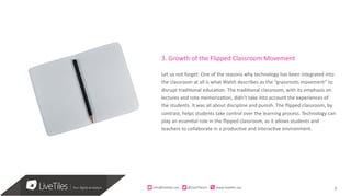 8info@live)les.nyc										@LiveTilesUI											www.live)les.nyc	
3. Growth of the Flipped Classroom Movement
Let us not forget: One of the reasons why technology has been integrated into
the classroom at all is what Walsh describes as the “grassroots movement” to
disrupt traditional education. The traditional classroom, with its emphasis on
lectures and rote memorization, didn’t take into account the experiences of
the students. It was all about discipline and punish. The flipped classroom, by
contrast, helps students take control over the learning process. Technology can
play an essential role in the flipped classroom, as it allows students and
teachers to collaborate in a productive and interactive environment.
 