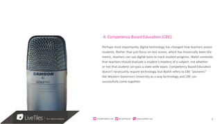 9info@live)les.nyc										@LiveTilesUI											www.live)les.nyc	
4. Competency Based Education (CBE)
Perhaps most importantly, digital technology has changed how teachers assess
students. Rather than just focus on test scores, which has historically been the
metric, teachers can use digital tools to track student progress. Walsh contends
that teachers should evaluate a student’s mastery of a subject, not whether
or not that student can pass a state-wide exam. Competency Based Education
doesn’t necessarily require technology, but Walsh refers to CBE “pioneers”
like Western Governors University as a way technology and CBE can
successfully come together.
 