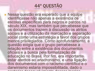 44ª QUESTÃO Nessa questão era esperado que a equipe identificasse não apenas a existência de escolas específicas para negros e pardos no século XIX, mas também que percebesse que os documentos trazem à discussão os atritos sociais e a utilização da marcação e separação social como uma estratégia a favor dos grupos menos privilegiados. Como aprofundamento, a questão exigia que o grupo percebesse a relação entre a existência dos documentos oficiais e a busca pela formalização da educação no Brasil. Por fim, era importante estar atentos ao anacronismo, e uma ligação dos documentos com o racismo científico e o darwinismo estaria impossibilitada, dado o posterior desenvolvimento dessas teorias.