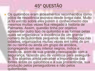 45ª QUESTÃO Os quilombos eram aldeamentos reconhecidos como pólos de resistência escrava desde longa data. Muito já foi escrito sobre eles porém o conhecimento dos mesmos muitas vezes fica relegado à história de Palmares. Assim, questão tinha por objetivo apresentar outro tipo de quilombo e as formas pelas quais se organizava: a existência de um grande número de quilombos pequenos nas imediações das cidades, organizados muitas vezes em torno de um rei ou rainha ou ainda um grupo de anciãos, congregando em seu interior negros, índios e mestiços, além de sua grande preocupação com a segurança, fazendo uso da violência para assegurá-la. Era objetivo ainda perceber a importância das fontes sobre os quilombos e a sua procedência, sua produção pelos perseguidores e não pelos quilombolas.