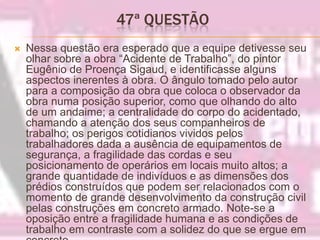 47ª QUESTÃO Nessa questão era esperado que a equipe detivesse seu olhar sobre a obra “Acidente de Trabalho”, do pintor Eugênio de Proença Sigaud, e identificasse alguns aspectos inerentes à obra. O ângulo tomado pelo autor para a composição da obra que coloca o observador da obra numa posição superior, como que olhando do alto de um andaime; a centralidade do corpo do acidentado, chamando a atenção dos seus companheiros de trabalho; os perigos cotidianos vividos pelos trabalhadores dada a ausência de equipamentos de segurança, a fragilidade das cordas e seu posicionamento de operários em locais muito altos; a grande quantidade de indivíduos e as dimensões dos prédios construídos que podem ser relacionados com o momento de grande desenvolvimento da construção civil pelas construções em concreto armado. Note-se a oposição entre a fragilidade humana e as condições de trabalho em contraste com a solidez do que se ergue em concreto.