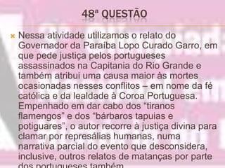 48ª QUESTÃO Nessa atividade utilizamos o relato do Governador da Paraíba Lopo Curado Garro, em que pede justiça pelos portugueses assassinados na Capitania do Rio Grande e também atribui uma causa maior às mortes ocasionadas nesses conflitos – em nome da fé católica e da lealdade à Coroa Portuguesa. Empenhado em dar cabo dos “tiranos flamengos” e dos “bárbaros tapuias e potiguares”, o autor recorre à justiça divina para clamar por represálias humanas, numa narrativa parcial do evento que desconsidera, inclusive, outros relatos de matanças por parte dos portugueses também.