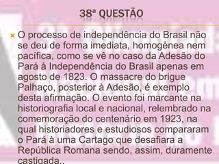 38ª QUESTÃO O processo de independência do Brasil não se deu de forma imediata, homogênea nem pacífica, como se vê no caso da Adesão do Pará à Independência do Brasil apenas em agosto de 1823. O massacre do brigue Palhaço, posterior à Adesão, é exemplo desta afirmação. O evento foi marcante na historiografia local e nacional, relembrado na comemoração do centenário em 1923, na qual historiadores e estudiosos compararam o Pará à uma Cartago que desafiara a República Romana sendo, assim, duramente castigada..