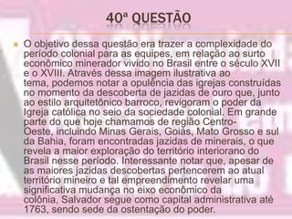 40ª QUESTÃO O objetivo dessa questão era trazer a complexidade do período colonial para as equipes, em relação ao surto econômico minerador vivido no Brasil entre o século XVII e o XVIII. Através dessa imagem ilustrativa ao tema, podemos notar a opulência das igrejas construídas no momento da descoberta de jazidas de ouro que, junto ao estilo arquitetônico barroco, revigoram o poder da Igreja católica no seio da sociedade colonial. Em grande parte do que hoje chamamos de região Centro-Oeste, incluindo Minas Gerais, Goiás, Mato Grosso e sul da Bahia, foram encontradas jazidas de minerais, o que revela a maior exploração do território interiorano do Brasil nesse período. Interessante notar que, apesar de as maiores jazidas descobertas pertencerem ao atual território mineiro e tal empreendimento revelar uma significativa mudança no eixo econômico da colônia, Salvador segue como capital administrativa até 1763, sendo sede da ostentação do poder.