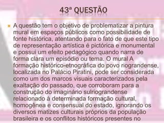 43ª QUESTÃO A questão tem o objetivo de problematizar a pintura mural em espaços públicos como possibilidade de fonte histórica, atentando para o fato de que este tipo de representação artística é pictórica e monumental e possui um efeito pedagógico quando narra de forma clara um episódio ou tema. O mural A formação histórico-etnográfica do povo riograndense, localizada no Palácio Piratini, pode ser considerada como um dos marcos visuais caracterizados pela exaltação do passado, que corroboram para a construção do imaginário sulriograndense relacionado à determinada formação cultural, homogênea e consensual do estado, ignorando os diversos matizes culturais próprios da população brasileira e os conflitos históricos presentes no processo.