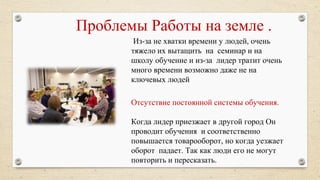 Проблемы Работы на земле .
Из-за не хватки времени у людей, очень
тяжело их вытащить на семинар и на
школу обучение и из-за лидер тратит очень
много времени возможно даже не на
ключевых людей
Отсутствие постоянной системы обучения.
Когда лидер приезжает в другой город Он
проводит обучения и соответственно
повышается товарооборот, но когда уезжает
оборот падает. Так как люди его не могут
повторить и пересказать.
 
