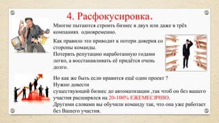 4. Расфокусировка.
Многие пытаются строить бизнес в двух или даже в трёх
компаниях одновременно.
Но как же быть если нравится ещё один проект ?
Нужно довести
существующий бизнес до автоматизации ,так чтоб он без вашего
участия расширялся на 20-100% ЕЖЕМЕСЯЧНО.
Другими словами вы обучили команду так, что она уже работает
без Вашего участия.
Как правило это приводит к потери доверия со
стороны команды.
Потерять репутацию наработанную годами
легко, а восстанавливать её придётся очень
долго.
 
