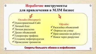 Нерабочие инструменты
для привлечения в МЛМ бизнес
Онлайн (Интернет):
Одностраничный Сайт
Личный блог
Личная рассылка
Доски объявлений
Генераторы трафика
Создание инфопродуктов
Проведение тренингов
Офлайн:
Расклейка объявлений
 Опросы на улице
Приглашения на работу
Поиск через рекрутинг
Секреты большого обмана в инфобизнесеСекреты большого обмана в инфобизнесе
 