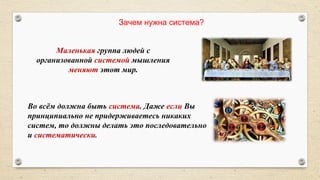 Маленькая группа людей с
организованной системой мышления
меняют этот мир.
Зачем нужна система?
Во всём должна быть система. Даже если Вы
принципиально не придерживаетесь никаких
систем, то должны делать это последовательно
и систематически.
 