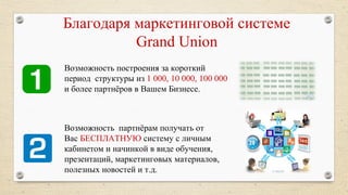 Благодаря маркетинговой системе
Grand Union
Возможность построения за короткий
период структуры из 1 000, 10 000, 100 000
и более партнёров в Вашем Бизнесе.
Возможность партнёрам получать от
Вас БЕСПЛАТНУЮ систему с личным
кабинетом и начинкой в виде обучения,
презентаций, маркетинговых материалов,
полезных новостей и т.д.
 