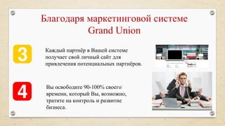 Каждый партнёр в Вашей системе
получает свой личный сайт для
привлечения потенциальных партнёров.
Благодаря маркетинговой системе
Grand Union
Вы освободите 90-100% своего
времени, который Вы, возможно,
тратите на контроль и развитие
бизнеса.
 