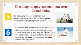 Благодаря маркетинговой системе
Grand Union
Вы повысите уровень доверия к Вам и
Вашему бизнесу, из-за чётких инструкций ,
которые сможет дублировать каждый.
А Главное Ваш бизнес единожды правильно
настроен, сможет работать практически на
полном автомате 24 часа в сутки. Представьте,
что Вы cможете консультировать КАЖДОГО
партнёра в структуре, не важно в какой он
стране, круглосуточно.
 