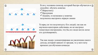 Если у человека спонсор, который быстро обучается и
способен обучить новичка
Маркетингу
Продукции
Акциям, то возможно у новичка
получилось выстроить первую линию
То вряд ли это получиться у Его людей, так как он
научился некоторым действиям, но не настроил
пошаговую инструкцию, что бы его люди могли легко
его дуплицировать.
Так как лидер с концентрирован на увеличение своего
дохода, который зависит от продаж, то у него нету
времени для обучения команды
 