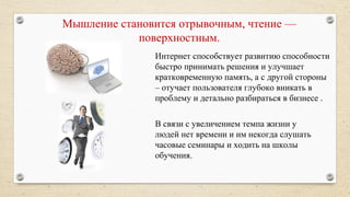 Мышление становится отрывочным, чтение —
поверхностным.
Интернет способствует развитию способности
быстро принимать решения и улучшает
кратковременную память, а с другой стороны
– отучает пользователя глубоко вникать в
проблему и детально разбираться в бизнесе .
В связи с увеличением темпа жизни у
людей нет времени и им некогда слушать
часовые семинары и ходить на школы
обучения.
 