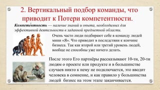 После этого Его партнёры рассказывают 10-ти, 20-ти
людям о проекте или продукте и в большинстве
случаев никто к нему не подключается, это вводит
человека в сомнение, и как правило у большинства
людей бизнес на этом этапе заканчивается.
2. Вертикальный подбор команды, что
приводит к Потери компетентности.
Очень часто люди подбирают себе в команду людей
мини «Я». Что приводит в последствии к кончине
бизнеса. Так как второй или третий уровень людей,
вообще не способны уже ничего делать.
Компете́нтность — наличие знаний и опыта, необходимых для 
эффективной деятельности в заданной предметной области.
 