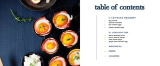 table of contents
	 I. LET’S GET CRACKIN’!
5	 egg souffle
7	 spanish omelette
9	 tea soaked eggs
11	 classic deviled eggs
	
	 II. EGGS ON TOP
12	 bacon-and-egg pizza
15	 sunny side up burger
17	 hash brown eggs
23	 ginger fried rice with egg
27	APPENDICES
30	INDEX
35	COLOPHO
	
 