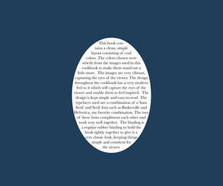 This book con-
tains a clean, simple
layout consisting of cool
colors. The colors chosen were
strictly from the images used in this
cookbook to make them stand out a
little more. The images are very vibrant,
capturing the eyes of the viewer. The design
throughout the cookbook has a very modern
feel to it which will capture the eyes of the
viewer and enable them to feel inspired. The
design is kept simple and easy-to-read. The
typefaces used are a combination of a Sans
Serif and Serif font such as Baskerville and
Helvetica, my favorite combination. The two
of these fonts compliment each other and
work very well together. The binding is
a regular rubber binding to hold the
book tightly together to give it a
very classic look, keeping things
simple and consitent for
the viewer.
 