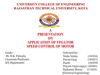 Guide:-
Dr. D.K. Palwalia
(Associate Professor)
(EE Department)
Delivered by:-
Nisha Verma (10/034)
Pawan Garg (10/037)
Prachi (10/039)
Priyesh Vijayvergiya (10/041)
Rajkumar Meena (11/653)
(Electrical Engineering)
UNIVERSITY COLLEGE OF ENGINEERING
RAJASTHAN TECHNICAL UNIVERSITY, KOTA
A
PRESENTATION
ON
APPLICATION OF FPGA FOR
SPEED CONTROL OF MOTOR
 