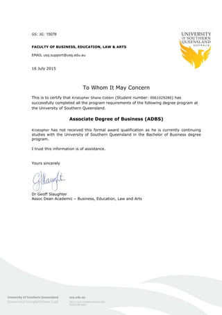 GS: JG: 15078
FACULTY OF BUSINESS, EDUCATION, LAW & ARTS
EMAIL usq.support@usq.edu.au
16 July 2015
To Whom It May Concern
This is to certify that Kristopher Shane Cobbin (Student number: 0061029280) has
successfully completed all the program requirements of the following degree program at
the University of Southern Queensland.
Associate Degree of Business (ADBS)
Kristopher has not received this formal award qualification as he is currently continuing
studies with the University of Southern Queensland in the Bachelor of Business degree
program.
I trust this information is of assistance.
Yours sincerely
Dr Geoff Slaughter
Assoc Dean Academic – Business, Education, Law and Arts
 
