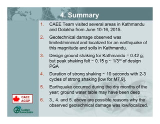 4. Summary
1. CAEE Team visited several areas in Kathmandu
and Dolakha from June 10-16, 2015.
2. Geotechnical damage observed was
limited/minimal and localized for an earthquake of
this magnitude and soils in Kathmandu.
3. Design ground shaking for Kathmandu = 0.42 g,
but peak shaking felt ~ 0.15 g ~ 1/3rd of design
PGA
4. Duration of strong shaking ~ 10 seconds with 2-3
cycles of strong shaking [low for M7.9].
5. Earthquake occurred during the dry months of the
year; ground water table may have been deep
6. 3., 4. and 5. above are possible reasons why the
observed geotechnical damage was low/localized.
 