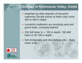 1. Geology of Kathmandu Valley, Contd.
 Underlain by thick deposits of lacustrine
sediments (locally known as black clay) some
400 to 500 m depth
 Lacustrine sediments are overlying sand and
gravel beds, overlying bedrock
 250 drill holes to > 100 m depth, 100 drill
holes to 45-100 m depth
 Soil stratigraphy and descriptions only – likely
water wells
 