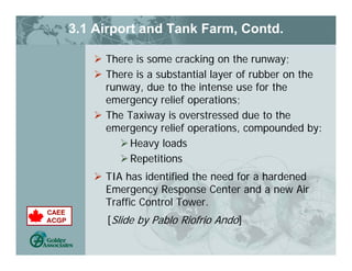 3.1 Airport and Tank Farm, Contd.
 There is some cracking on the runway;
 There is a substantial layer of rubber on the
runway, due to the intense use for the
emergency relief operations;
 The Taxiway is overstressed due to the
emergency relief operations, compounded by:
Heavy loads
Repetitions
 TIA has identified the need for a hardened
Emergency Response Center and a new Air
Traffic Control Tower.
[Slide by Pablo Riofrio Ando]
 