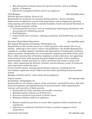 Mar 2003-May 2005
Apr 1999-May 2003
Nov 1995-Apr 1999
Oct 1989-Sep 1995
Met with guests to discuss menus for special occasions, such as weddings,
parties, or banquets.
Effectively managed a kitchen staff of 15 employees.
Chef Manager
Sodexho Business Dining - Newark, De
Responsible for all phases of corporate dining cafeteria. Duties included:
Supervision of employees, oversee food preparation, cash management, planning
and preparing new menus daily to include breakfast, lunch and special functions in
a high volume corporate setting.
Perform payroll functions, such as maintaining timekeeping information and
processing and submitting payroll.
Staff Schedules.
Control food costs, inventory, ordering, production and HAACP logs on a daily
basis.
Executive Chef of Retail Operations
Bon Appetit Management Company - Philadelphia, Pa
Responsible for the overall success of a retail operation with annual sales of 5.5
million. Adhering to the client's culture and guildelines, the Health Department's
regulations, and Bon Appetit's standards and expectations of food quality, freshness
and presentation. Responsible for overseeing the sanitation and safety of the retail
floor, while ensuring that all kitchen employees produce delicious, eye-appealing
and nutritious food, while meeting financial budgetary goals. Solves problems
professionally, rapidly and fairly as well as maintains and teaches a good work
ethic, while supporting the Director of Retail, and developing a sense of teamwork
and cooperation within the team.
Creates weekly menus, meeting special dietary requests, including low-fat
low-sodium, vegetarian, meals. Supervises the proper garnishing and presentation
of food.
Manages a kitchen staff of 2 Sous chefs and 45 employees.
Chef de cuisine
Pastabilities - Philadelphia, Pa
Responsible for all culinary aspects of the restaurant. Assisted Executive chef with
menu development and implementation of seasonal menus while organizing the
creation and execution of daily specials.
Responsible for daily ordering and monthly inventory.
Managed quality controls on all deliveries.
Overseen transition from lunch to dinner menu
Managed a kitchen staff of 10 employees.
Monitor sanitation practices to ensure that employees follow standards and
regulations.
Supervise or coordinate activities of cooks or workers engaged in food
preparation.
Lead Cook/ Externship
 