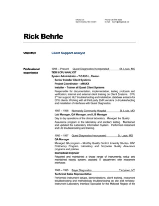 8 Kelso Dr.
Saint Charles, MO 63301
Phone 636-448-9259
E-mail: rburl1@sbcglobal.net
Rick Behrle
Objective Client Support Analyst
Professional
experience
1998 – Present Quest Diagnostics Incorporated St. Louis, MO
TIER II CPU ANALYST
System Administrator – T.O.R.O.L., Fission
Senior Installer Client Systems
Project Coordinator – eMAXX
Installer – Trainer all Quest Client Systems
Responsible for documentation, implementation, testing protocols and
verification; internal and external client training on Client Systems. CPU
2nd
tier support, HL7 troubleshooting and installation, database extracts for
CPU clients. Working with all third party EMR vendors on troubleshooting
and installation of interfaces with Quest Diagnostics.
1997 – 1998 Normandy Community Hospital St. Louis, MO
Lab Manager, QA Manager, and LIS Manager
Day to day operations of the clinical laboratory. Managed the Quality
Assurance program in the laboratory and ancillary testing. Maintained
and updated the Laboratory Information System. Performed instrument
and LIS troubleshooting and training.
1995 – 1997 Quest Diagnostics Incorporated St. Louis, MO
QA Manager
Managed QA program – Monthly Quality Control, Linearity Studies, CAP
Proficiency Program, Laboratory and Corporate Quality Assurance
programs and policies
Biomedical Engineer
Repaired and maintained a broad range of instruments; setup and
maintained robotic system; assisted IT department with instrument
interfaces
1988 – 1995 Bayer Diagnostics Tarrytown, NY
Technical Sales Representative
Performed instrument setups, demonstrations, client training, instrument
troubleshooting and methodology troubleshooting on site and remotely.
Instrument Laboratory Interface Specialist for the Midwest Region of the
 