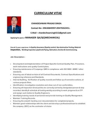 CURRICULUM VITAE
CHANDESHWAR PRASAD SINGH.
Contact No : 09630849997.09479262451.
E.Mail – chandeshwarsingh212@gmail.com
Applyingfor post of MANAGER QA/QC(MECHANICAL)
Overall 21 years experience in Quality Assurance /Quality control, Non destructive Testing,Material
inspection, WeldingInspection.pipeline& Piping,fabrication, Erection& Commissioning.
Job Description:-
 Development and Implementation of Project Specific Contract Quality Plan, Procedure,
work instructions and quality Control plans.
 Ensuring maintenance of Companys QMS in compliance with ISO 9000 / ASME / other
standards.
 Ensuring use of latest revision of all Contract Documents, Contract Specifications and
engineering reference and Standards.
 Internal Auditing, Verification of quality records and follow up of corrective actions, at
various projects Sites.
 Identification, investigation resolution and close out of non conformities.
 Ensuring all inspection & test points are correctly carried by designated person & duly
recorded. Identify& schedule all testing weekly according to work progress & on ITP
and assign such duties to Quality Engineers.
 Identifying training needs of personnel and provide training on Quality Management.
 Maintain Training Records.
 Ensuring the smooth handing over documentation for completed projects.
 Maintain good relationships with the client and develop a professional team to establish
the company (BEC) as the contractor of choice
 